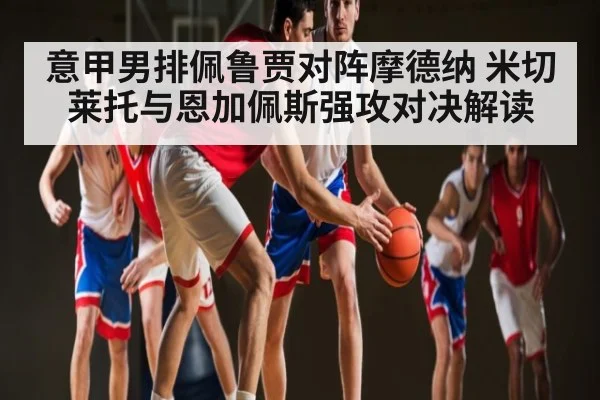 意甲男排佩鲁贾对阵摩德纳 米切莱托与恩加佩斯强攻对决解读