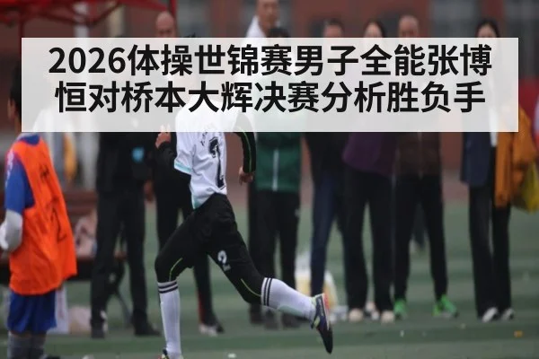 2026体操世锦赛男子全能张博恒对桥本大辉决赛分析胜负手