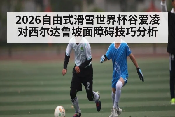 2026自由式滑雪世界杯谷爱凌对西尔达鲁坡面障碍技巧分析