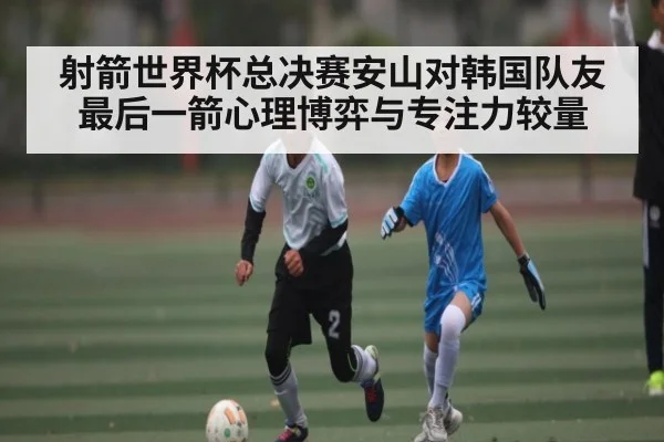 射箭世界杯总决赛安山对韩国队友最后一箭心理博弈与专注力较量