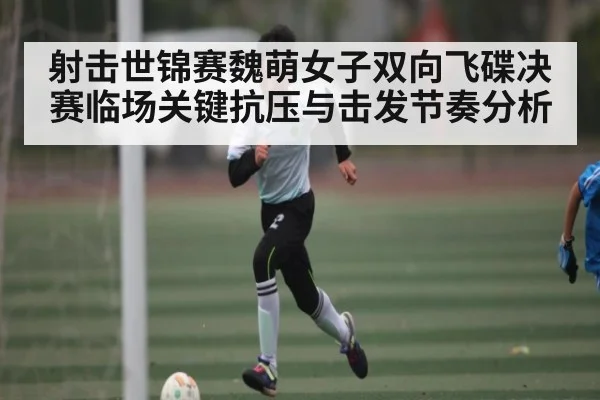 射击世锦赛魏萌女子双向飞碟决赛临场关键抗压与击发节奏分析